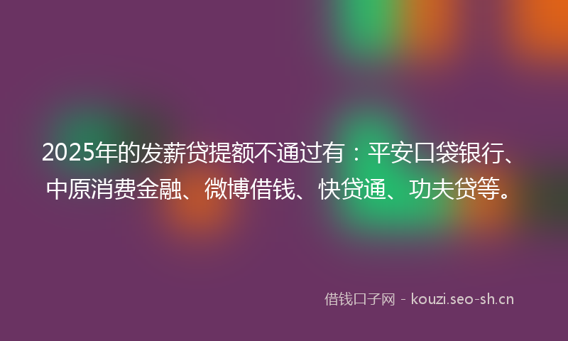 2025年的发薪贷提额不通过有:平安口袋银行、中原消费金融、微博借钱、快贷通、功夫贷等。