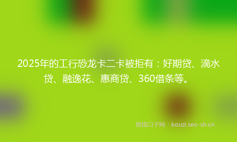 2025年的工行恐龙卡二卡被拒有：好期贷、滴水贷、融逸花、惠商贷、360借条等。
