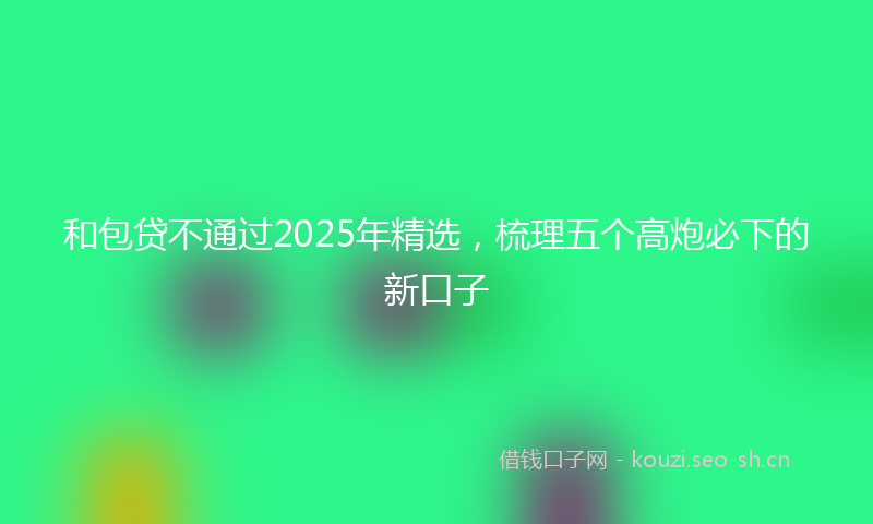 和包贷不通过2025年精选，梳理五个高炮必下的新口子