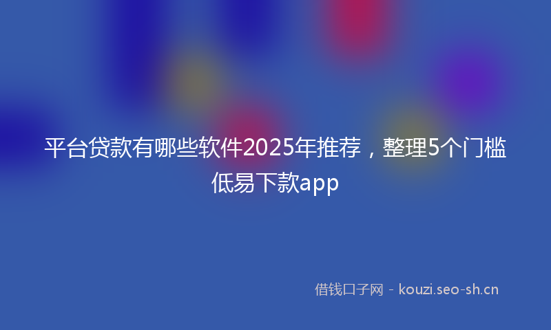 平台贷款有哪些软件2025年推荐，整理5个门槛低易下款app
