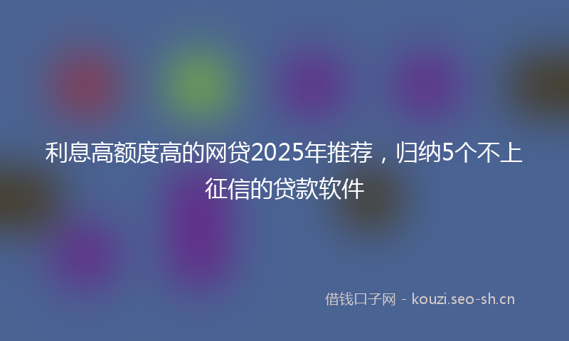 利息高额度高的网贷2025年推荐，归纳5个不上征信的贷款软件