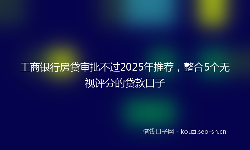 工商银行房贷审批不过2025年推荐，整合5个无视评分的贷款口子