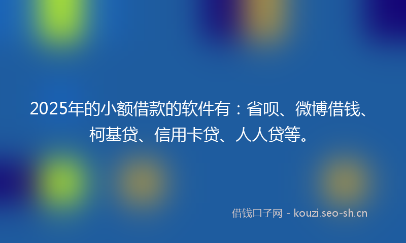 2025年的小额借款的软件有：省呗、微博借钱、柯基贷、信用卡贷、人人贷等。
