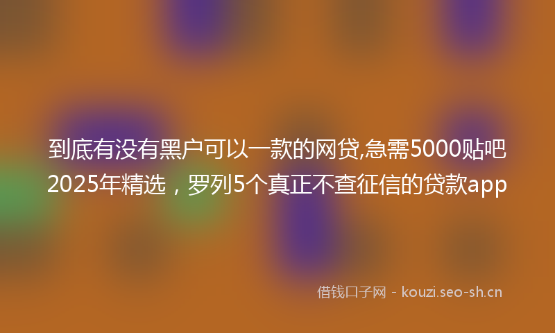 到底有没有黑户可以一款的网贷,急需5000贴吧2025年精选，罗列5个真正不查征信的贷款app