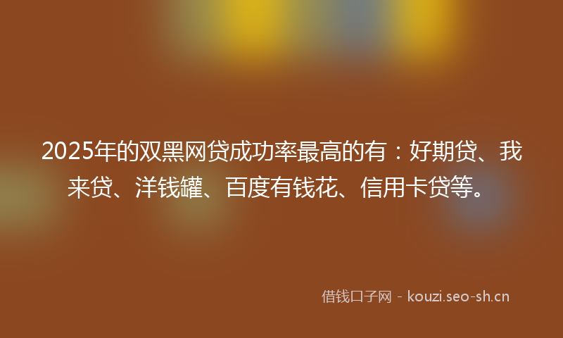 2025年的双黑网贷成功率最高的有:好期贷、我来贷、洋钱罐、百度有钱花、信用卡贷等。