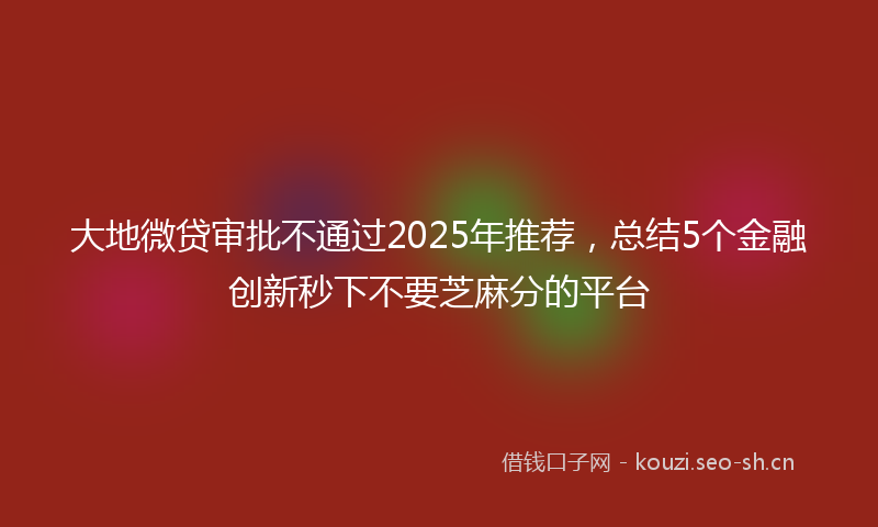 大地微贷审批不通过2025年推荐，总结5个金融创新秒下不要芝麻分的平台