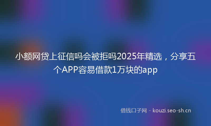 小额网贷上征信吗会被拒吗2025年精选，分享五个APP容易借款1万块的app