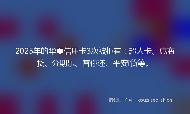 2025年的华夏信用卡3次被拒有：超人卡、惠商贷、分期乐、替你还、平安i贷等。