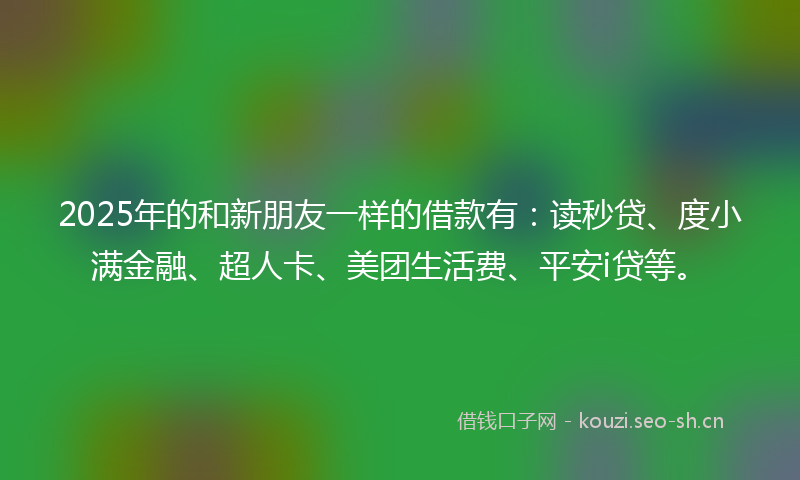 2025年的和新朋友一样的借款有：读秒贷、度小满金融、超人卡、美团生活费、平安i贷等。