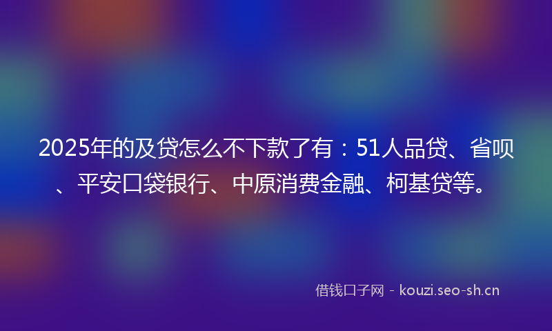 2025年的及贷怎么不下款了有：51人品贷、省呗、平安口袋银行、中原消费金融、柯基贷等。