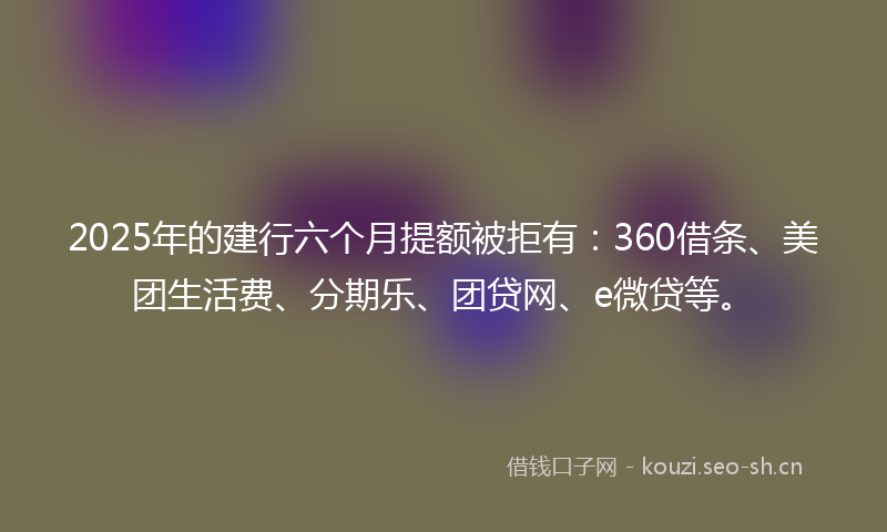 2025年的建行六个月提额被拒有：360借条、美团生活费、分期乐、团贷网、e微贷等。