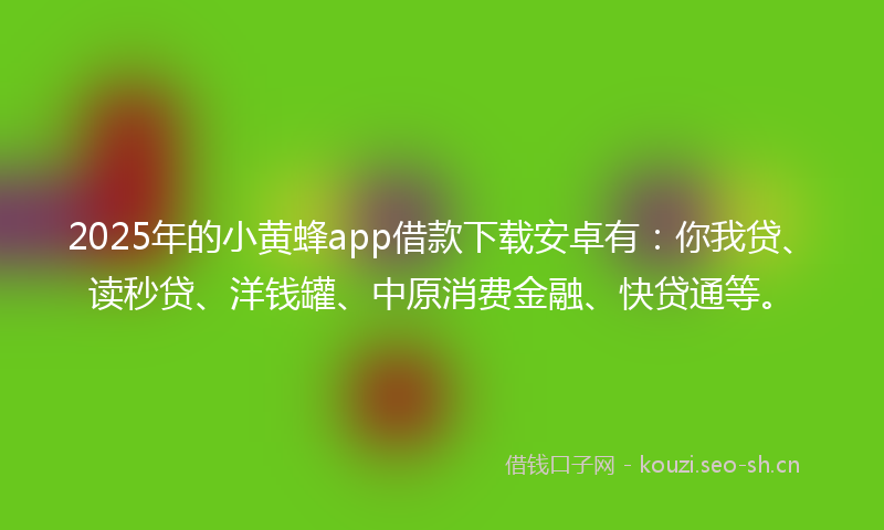 2025年的小黄蜂app借款下载安卓有：你我贷、读秒贷、洋钱罐、中原消费金融、快贷通等。