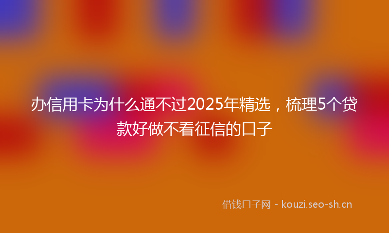 办信用卡为什么通不过2025年精选，梳理5个贷款好做不看征信的口子