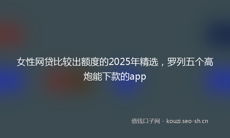女性网贷比较出额度的2025年精选，罗列五个高炮能下款的app