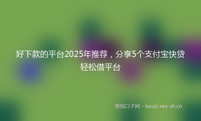 好下款的平台2025年推荐，分享5个支付宝快贷轻松借平台