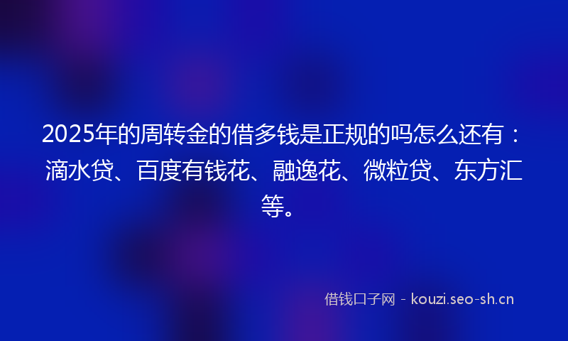 2025年的周转金的借多钱是正规的吗怎么还有:滴水贷、百度有钱花、融逸花、微粒贷、东方汇等。