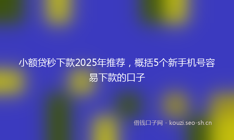 小额贷秒下款2025年推荐，概括5个新手机号容易下款的口子