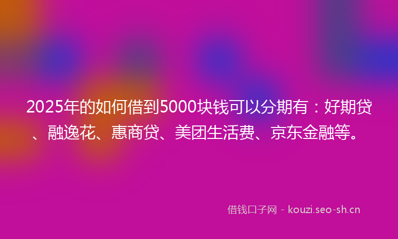 2025年的如何借到5000块钱可以分期有:好期贷、融逸花、惠商贷、美团生活费、京东金融等。
