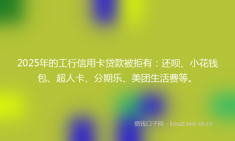 2025年的工行信用卡贷款被拒有：还呗、小花钱包、超人卡、分期乐、美团生活费等。