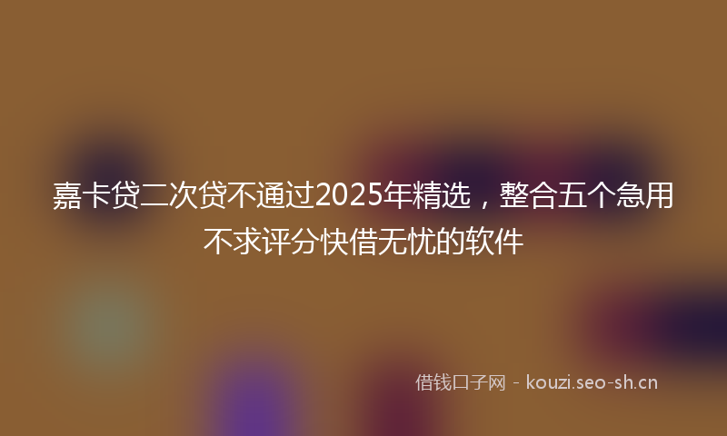 嘉卡贷二次贷不通过2025年精选，整合五个急用不求评分快借无忧的软件