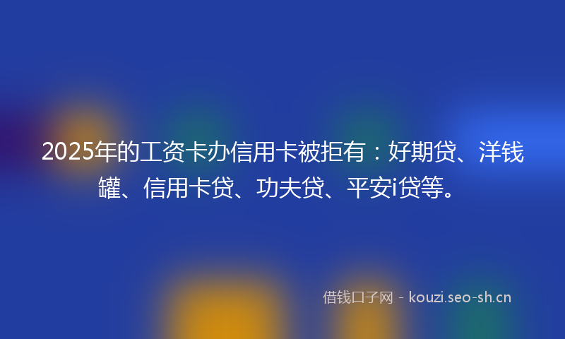 2025年的工资卡办信用卡被拒有：好期贷、洋钱罐、信用卡贷、功夫贷、平安i贷等。