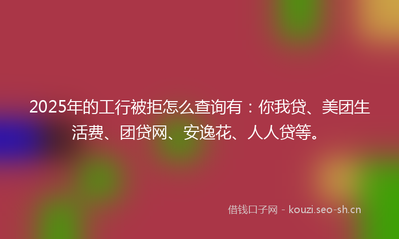 2025年的工行被拒怎么查询有：你我贷、美团生活费、团贷网、安逸花、人人贷等。