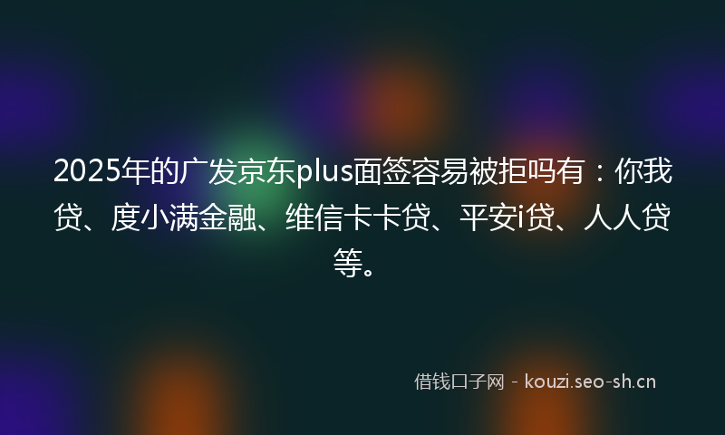 2025年的广发京东plus面签容易被拒吗有：你我贷、度小满金融、维信卡卡贷、平安i贷、人人贷等。