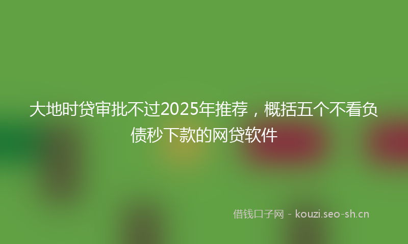 大地时贷审批不过2025年推荐，概括五个不看负债秒下款的网贷软件