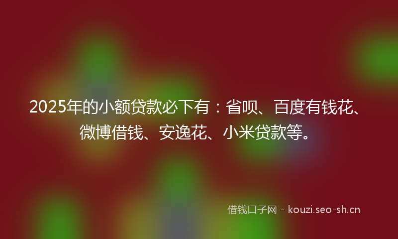 2025年的小额贷款必下有：省呗、百度有钱花、微博借钱、安逸花、小米贷款等。