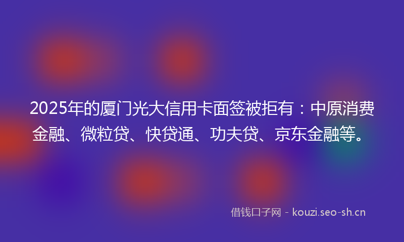 2025年的厦门光大信用卡面签被拒有：中原消费金融、微粒贷、快贷通、功夫贷、京东金融等。
