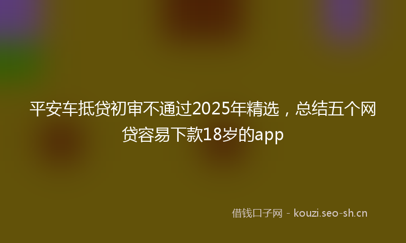 平安车抵贷初审不通过2025年精选，总结五个网贷容易下款18岁的app