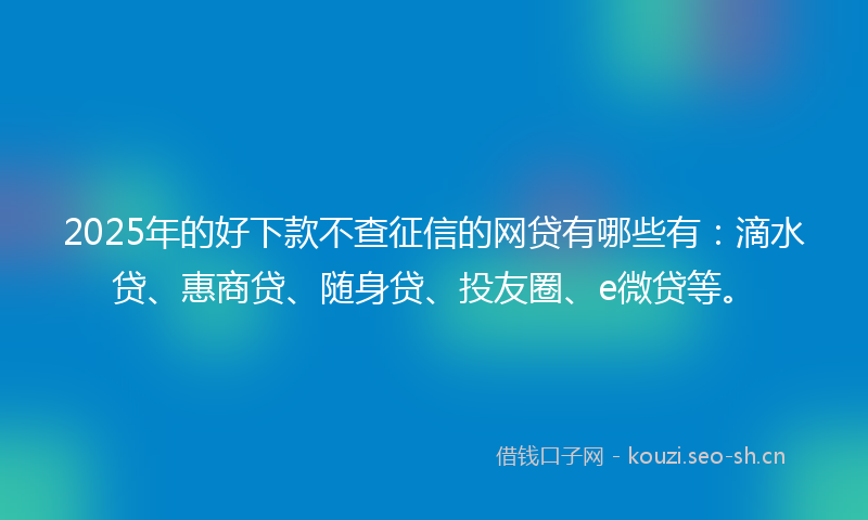 2025年的好下款不查征信的网贷有哪些有：滴水贷、惠商贷、随身贷、投友圈、e微贷等。