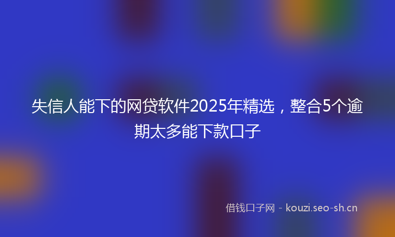 失信人能下的网贷软件2025年精选，整合5个逾期太多能下款口子