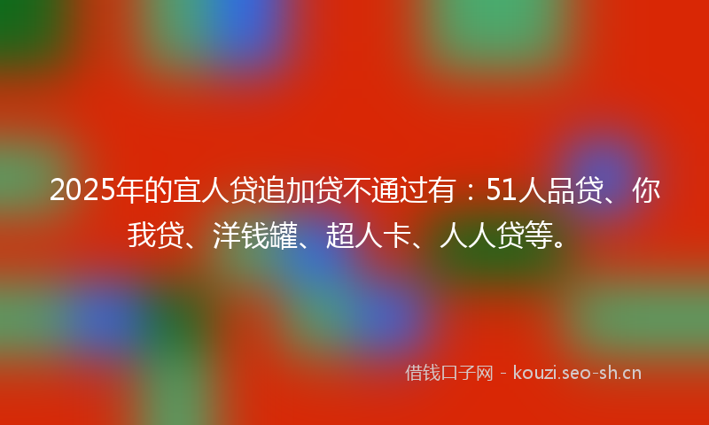 2025年的宜人贷追加贷不通过有：51人品贷、你我贷、洋钱罐、超人卡、人人贷等。