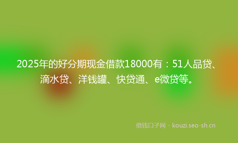 2025年的好分期现金借款18000有：51人品贷、滴水贷、洋钱罐、快贷通、e微贷等。