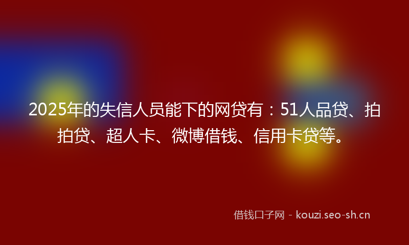 2025年的失信人员能下的网贷有：51人品贷、拍拍贷、超人卡、微博借钱、信用卡贷等。