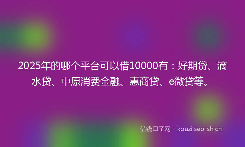 2025年的哪个平台可以借10000有：好期贷、滴水贷、中原消费金融、惠商贷、e微贷等。