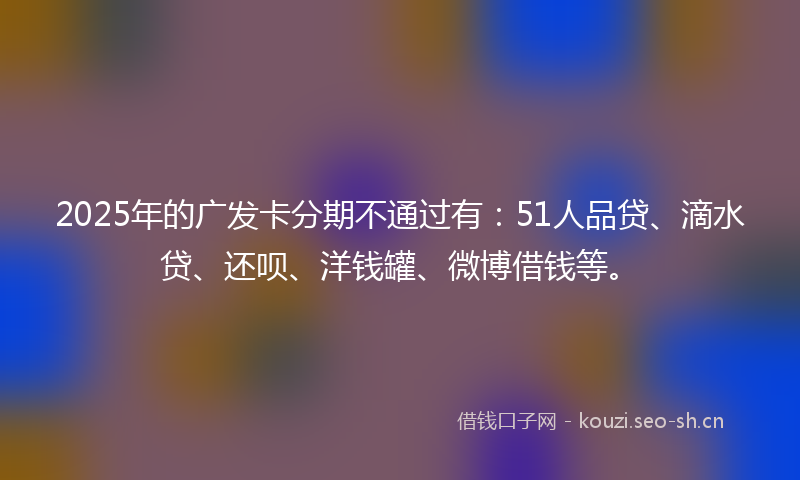 2025年的广发卡分期不通过有：51人品贷、滴水贷、还呗、洋钱罐、微博借钱等。
