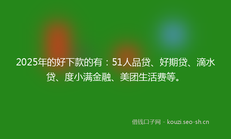 2025年的好下款的有：51人品贷、好期贷、滴水贷、度小满金融、美团生活费等。