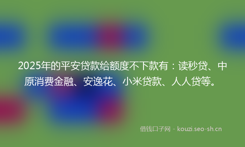 2025年的平安贷款给额度不下款有：读秒贷、中原消费金融、安逸花、小米贷款、人人贷等。