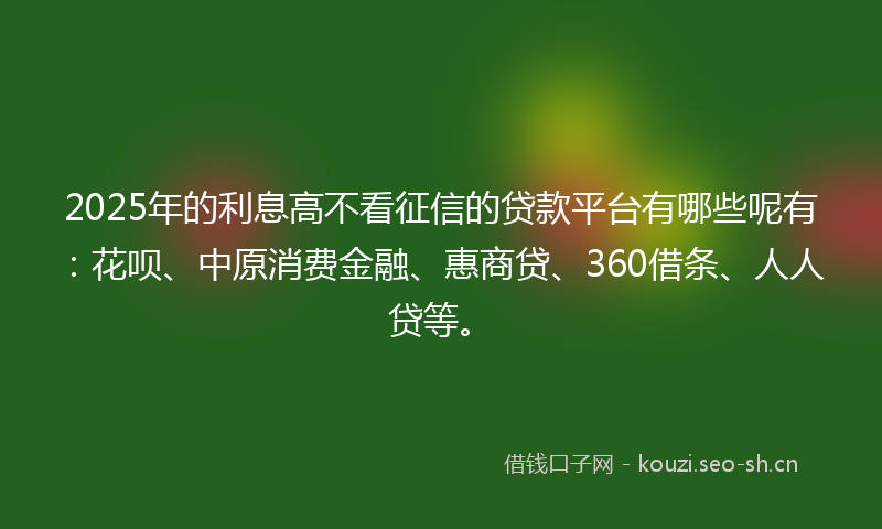 2025年的利息高不看征信的贷款平台有哪些呢有：花呗、中原消费金融、惠商贷、360借条、人人贷等。