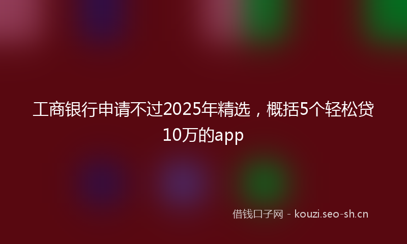 工商银行申请不过2025年精选，概括5个轻松贷10万的app