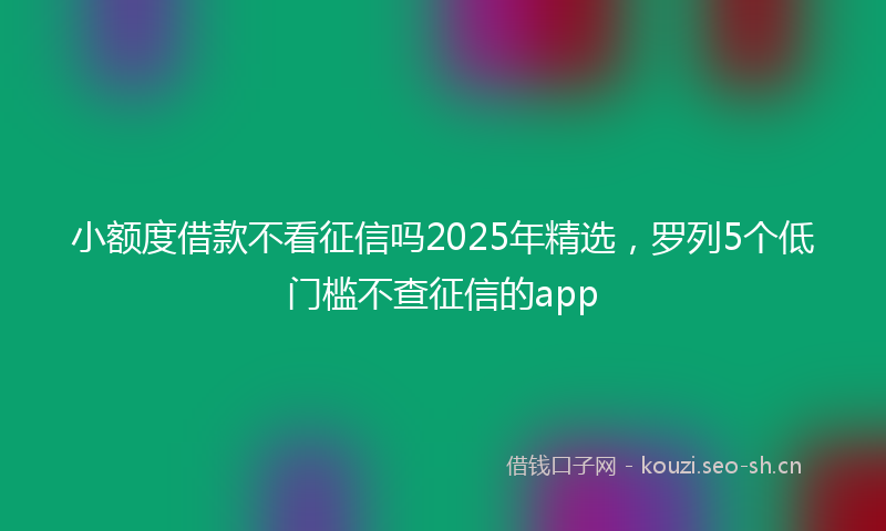 小额度借款不看征信吗2025年精选，罗列5个低门槛不查征信的app