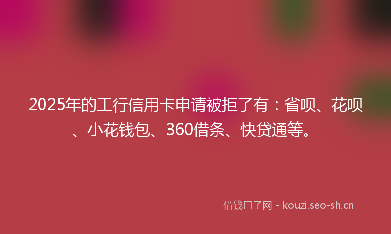 2025年的工行信用卡申请被拒了有：省呗、花呗、小花钱包、360借条、快贷通等。