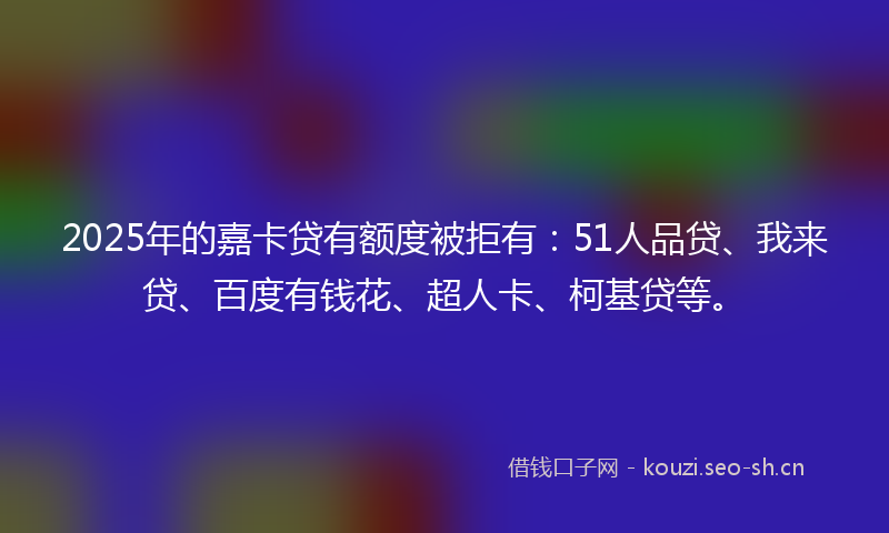 2025年的嘉卡贷有额度被拒有：51人品贷、我来贷、百度有钱花、超人卡、柯基贷等。