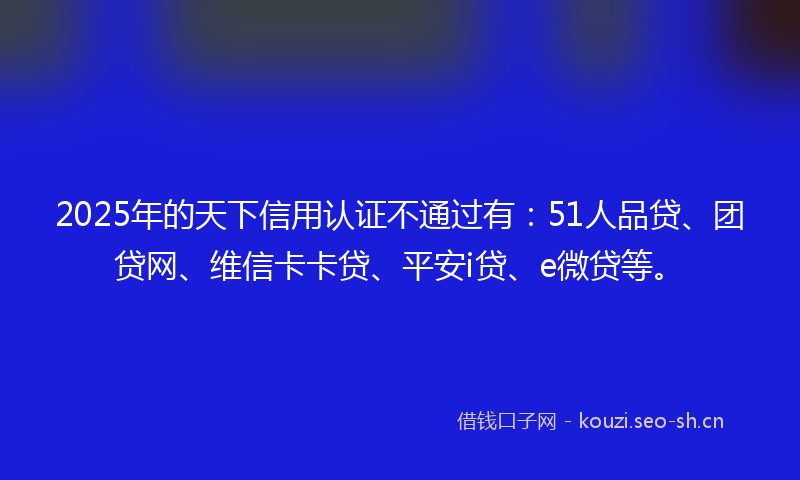 2025年的天下信用认证不通过有：51人品贷、团贷网、维信卡卡贷、平安i贷、e微贷等。