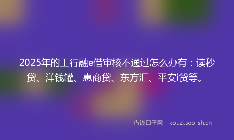 2025年的工行融e借审核不通过怎么办有：读秒贷、洋钱罐、惠商贷、东方汇、平安i贷等。
