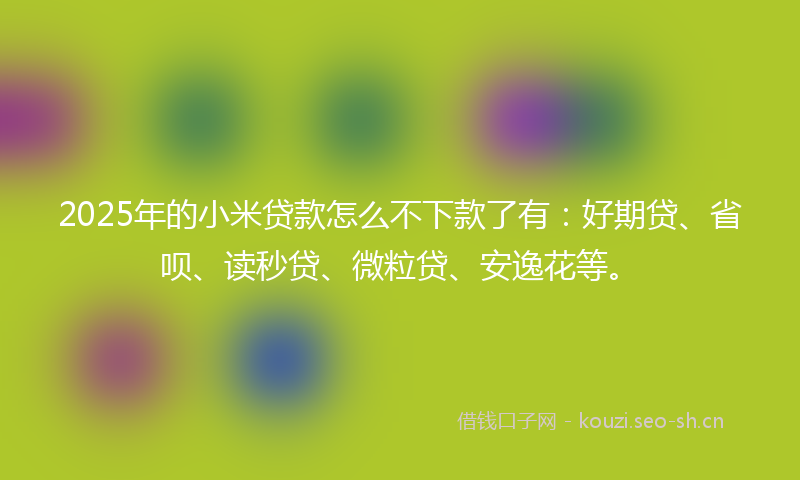 2025年的小米贷款怎么不下款了有：好期贷、省呗、读秒贷、微粒贷、安逸花等。