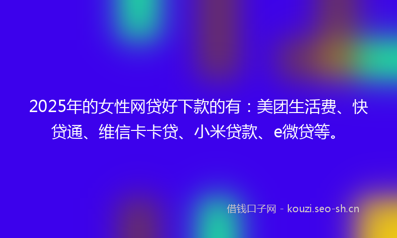 2025年的女性网贷好下款的有：美团生活费、快贷通、维信卡卡贷、小米贷款、e微贷等。