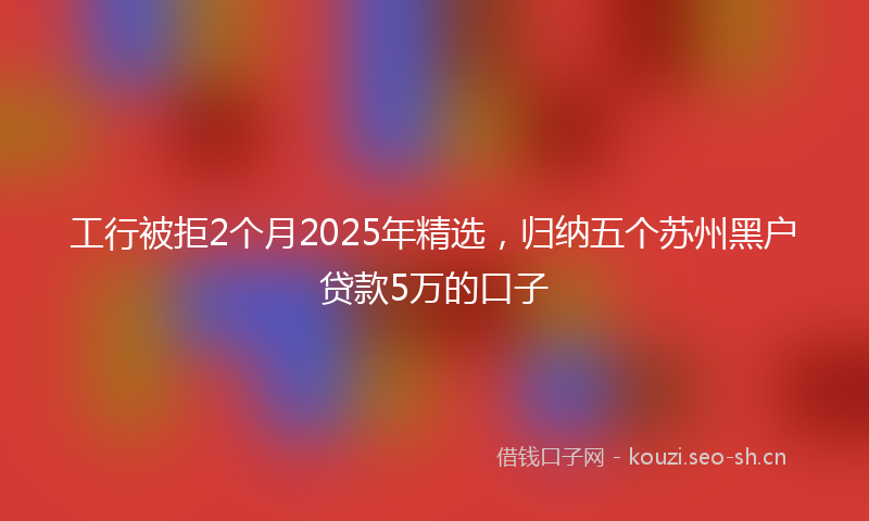 工行被拒2个月2025年精选，归纳五个苏州黑户贷款5万的口子
